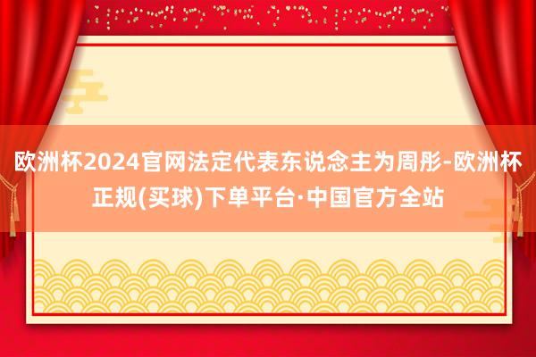 欧洲杯2024官网法定代表东说念主为周彤-欧洲杯正规(买球)下单平台·中国官方全站