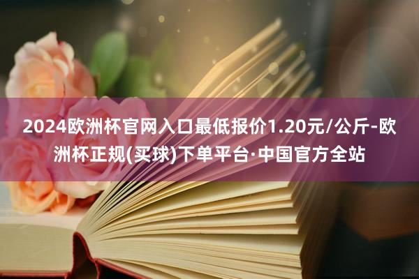 2024欧洲杯官网入口最低报价1.20元/公斤-欧洲杯正规(买球)下单平台·中国官方全站