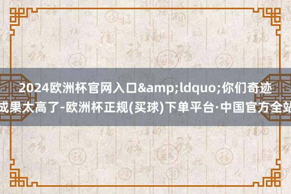 2024欧洲杯官网入口&ldquo;你们奇迹成果太高了-欧洲杯正规(买球)下单平台·中国官方全站