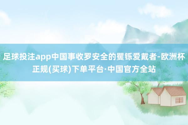 足球投注app中国事收罗安全的矍铄爱戴者-欧洲杯正规(买球)下单平台·中国官方全站