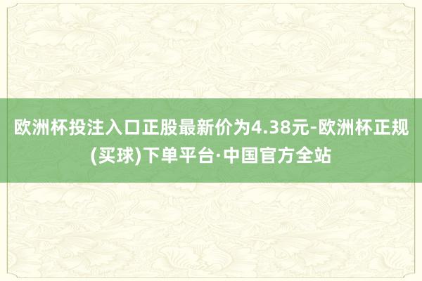 欧洲杯投注入口正股最新价为4.38元-欧洲杯正规(买球)下单平台·中国官方全站