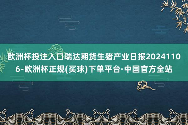 欧洲杯投注入口瑞达期货生猪产业日报20241106-欧洲杯正规(买球)下单平台·中国官方全站