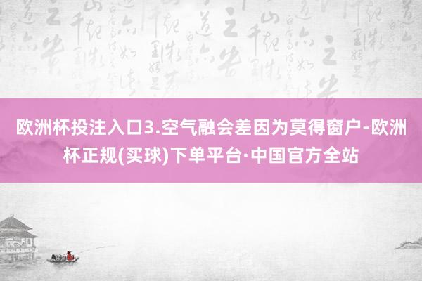 欧洲杯投注入口3.空气融会差因为莫得窗户-欧洲杯正规(买球)下单平台·中国官方全站