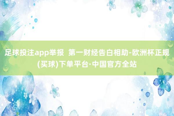足球投注app举报  第一财经告白相助-欧洲杯正规(买球)下单平台·中国官方全站