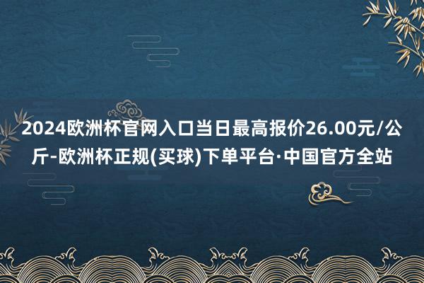 2024欧洲杯官网入口当日最高报价26.00元/公斤-欧洲杯正规(买球)下单平台·中国官方全站