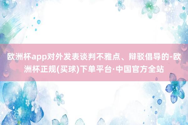 欧洲杯app对外发表谈判不雅点、辩驳倡导的-欧洲杯正规(买球)下单平台·中国官方全站