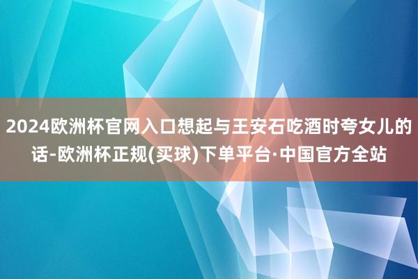 2024欧洲杯官网入口想起与王安石吃酒时夸女儿的话-欧洲杯正规(买球)下单平台·中国官方全站