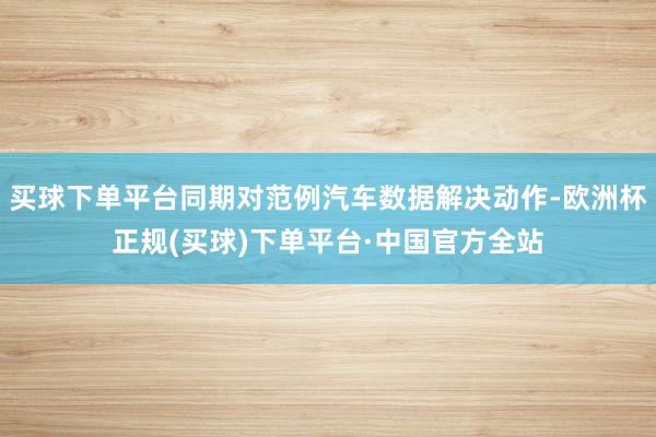买球下单平台同期对范例汽车数据解决动作-欧洲杯正规(买球)下单平台·中国官方全站
