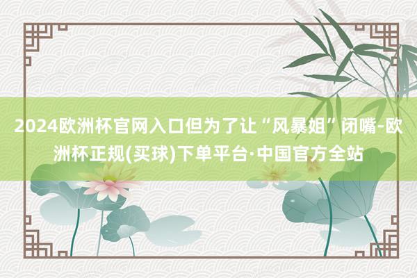 2024欧洲杯官网入口但为了让“风暴姐”闭嘴-欧洲杯正规(买球)下单平台·中国官方全站