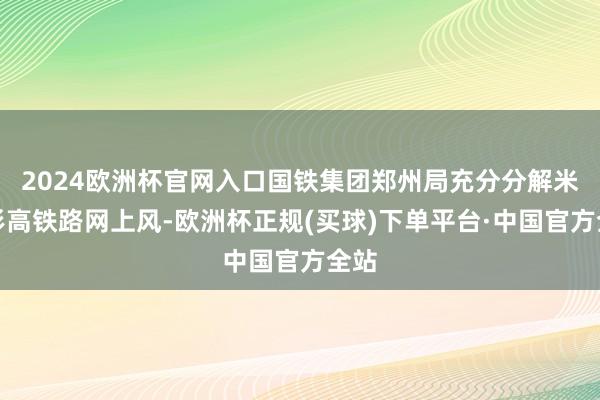 2024欧洲杯官网入口国铁集团郑州局充分分解米字形高铁路网上风-欧洲杯正规(买球)下单平台·中国官方全站