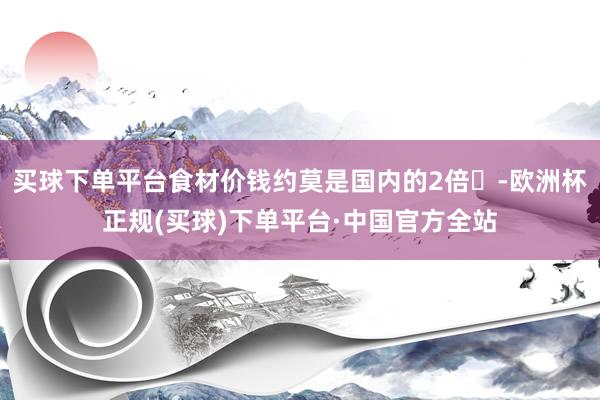 买球下单平台食材价钱约莫是国内的2倍‌-欧洲杯正规(买球)下单平台·中国官方全站