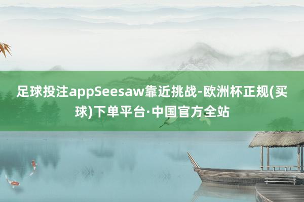 足球投注appSeesaw靠近挑战-欧洲杯正规(买球)下单平台·中国官方全站