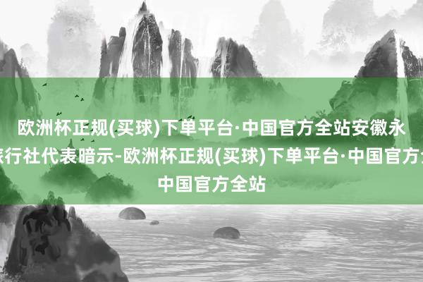 欧洲杯正规(买球)下单平台·中国官方全站安徽永乐旅行社代表暗示-欧洲杯正规(买球)下单平台·中国官方全站