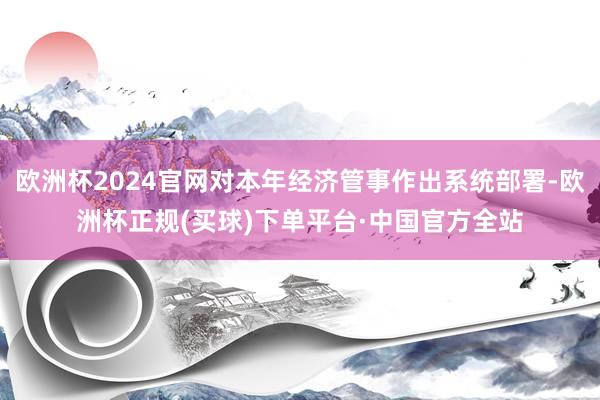 欧洲杯2024官网对本年经济管事作出系统部署-欧洲杯正规(买球)下单平台·中国官方全站
