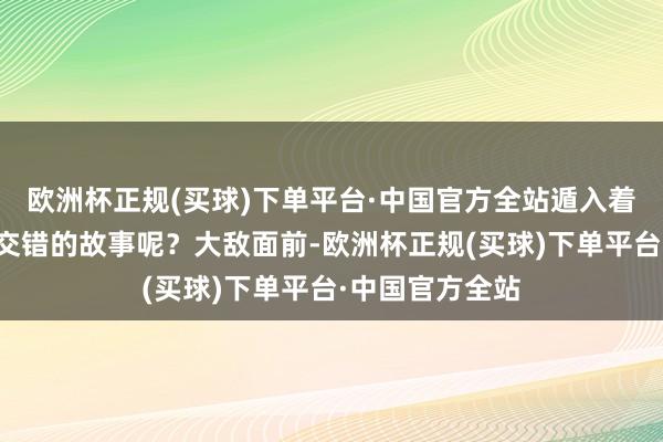 欧洲杯正规(买球)下单平台·中国官方全站遁入着若何一段纵横交错的故事呢？大敌面前-欧洲杯正规(买球)下单平台·中国官方全站