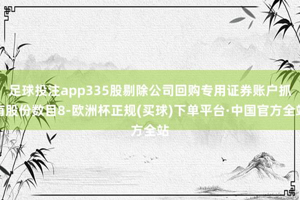 足球投注app335股剔除公司回购专用证券账户抓有股份数目8-欧洲杯正规(买球)下单平台·中国官方全站