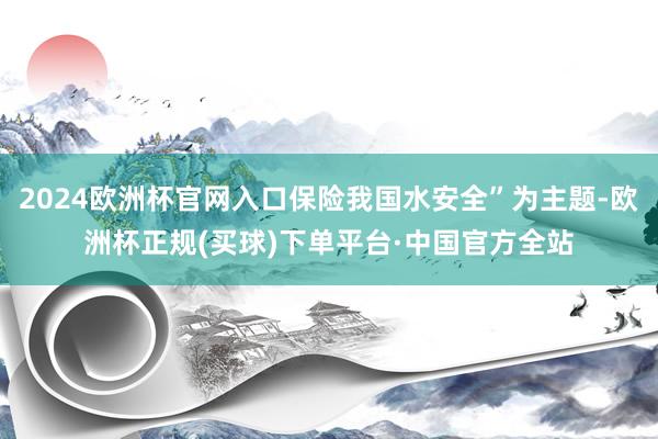 2024欧洲杯官网入口保险我国水安全”为主题-欧洲杯正规(买球)下单平台·中国官方全站