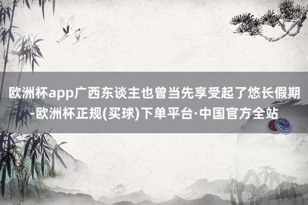 欧洲杯app广西东谈主也曾当先享受起了悠长假期-欧洲杯正规(买球)下单平台·中国官方全站