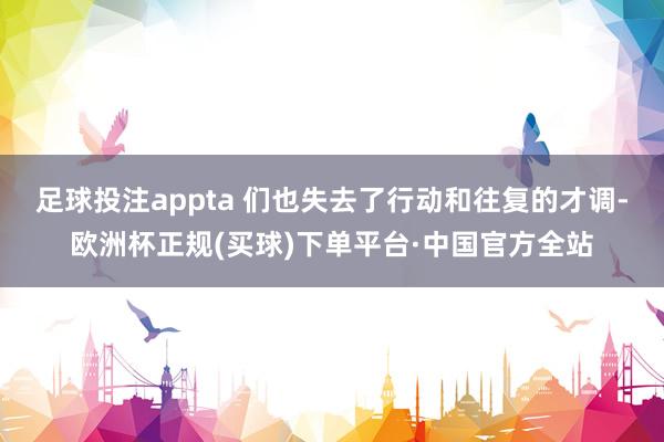 足球投注appta 们也失去了行动和往复的才调-欧洲杯正规(买球)下单平台·中国官方全站