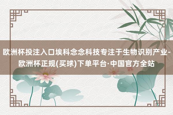 欧洲杯投注入口埃科念念科技专注于生物识别产业-欧洲杯正规(买球)下单平台·中国官方全站