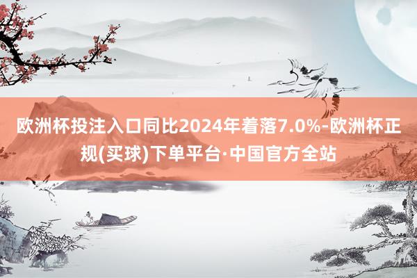 欧洲杯投注入口同比2024年着落7.0%-欧洲杯正规(买球)下单平台·中国官方全站