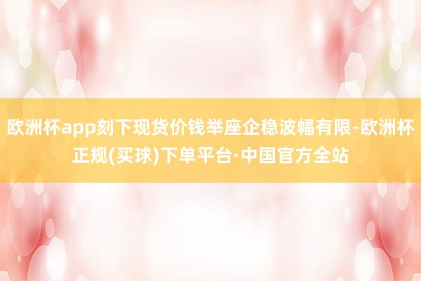 欧洲杯app刻下现货价钱举座企稳波幅有限-欧洲杯正规(买球)下单平台·中国官方全站