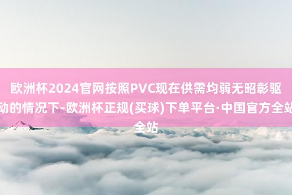 欧洲杯2024官网按照PVC现在供需均弱无昭彰驱动的情况下-欧洲杯正规(买球)下单平台·中国官方全站
