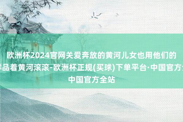 欧洲杯2024官网关爱奔放的黄河儿女也用他们的花样品着黄河滚滚-欧洲杯正规(买球)下单平台·中国官方全站