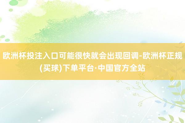 欧洲杯投注入口可能很快就会出现回调-欧洲杯正规(买球)下单平台·中国官方全站