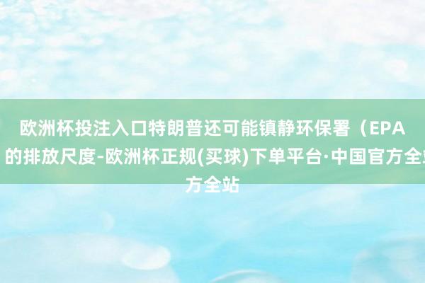 欧洲杯投注入口　　特朗普还可能镇静环保署（EPA）的排放尺度-欧洲杯正规(买球)下单平台·中国官方全站