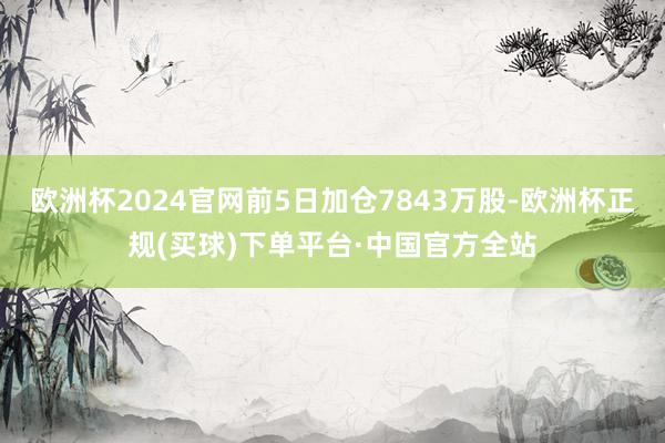 欧洲杯2024官网前5日加仓7843万股-欧洲杯正规(买球)下单平台·中国官方全站