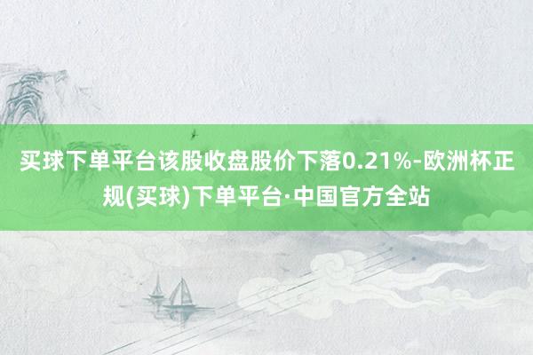 买球下单平台该股收盘股价下落0.21%-欧洲杯正规(买球)下单平台·中国官方全站