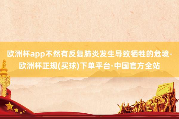 欧洲杯app不然有反复肺炎发生导致牺牲的危境-欧洲杯正规(买球)下单平台·中国官方全站