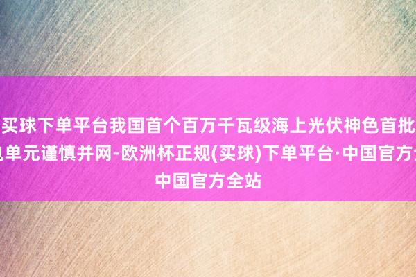 买球下单平台我国首个百万千瓦级海上光伏神色首批发电单元谨慎并网-欧洲杯正规(买球)下单平台·中国官方全站