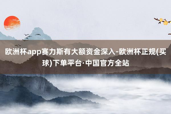 欧洲杯app赛力斯有大额资金深入-欧洲杯正规(买球)下单平台·中国官方全站