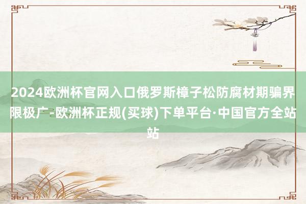 2024欧洲杯官网入口俄罗斯樟子松防腐材期骗界限极广-欧洲杯正规(买球)下单平台·中国官方全站