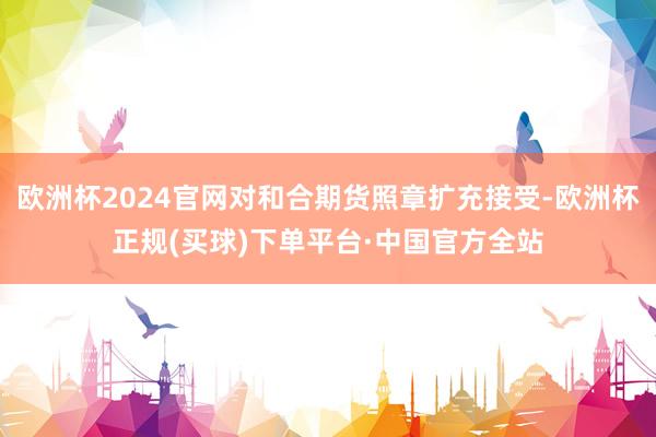 欧洲杯2024官网对和合期货照章扩充接受-欧洲杯正规(买球)下单平台·中国官方全站