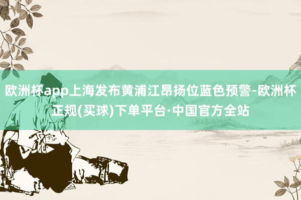 欧洲杯app上海发布黄浦江昂扬位蓝色预警-欧洲杯正规(买球)下单平台·中国官方全站