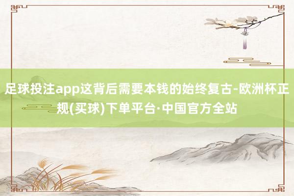 足球投注app这背后需要本钱的始终复古-欧洲杯正规(买球)下单平台·中国官方全站