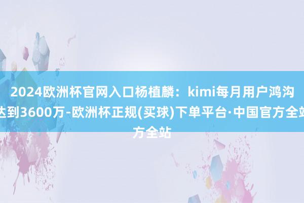 2024欧洲杯官网入口杨植麟：kimi每月用户鸿沟达到3600万-欧洲杯正规(买球)下单平台·中国官方全站