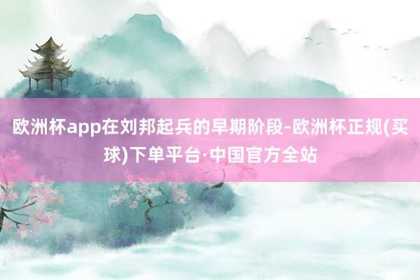 欧洲杯app在刘邦起兵的早期阶段-欧洲杯正规(买球)下单平台·中国官方全站