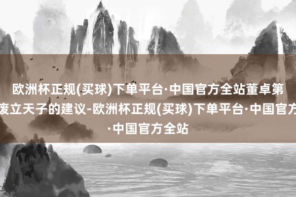 欧洲杯正规(买球)下单平台·中国官方全站董卓第一次废立天子的建议-欧洲杯正规(买球)下单平台·中国官方全站