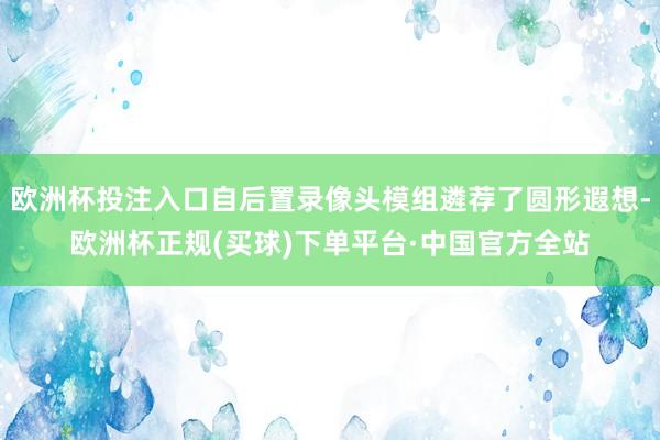 欧洲杯投注入口自后置录像头模组遴荐了圆形遐想-欧洲杯正规(买球)下单平台·中国官方全站