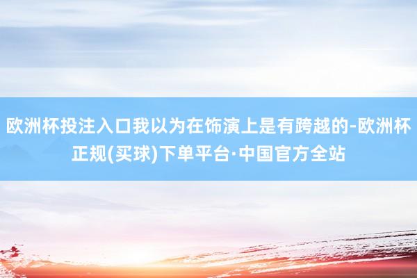 欧洲杯投注入口我以为在饰演上是有跨越的-欧洲杯正规(买球)下单平台·中国官方全站