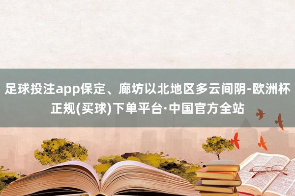 足球投注app保定、廊坊以北地区多云间阴-欧洲杯正规(买球)下单平台·中国官方全站