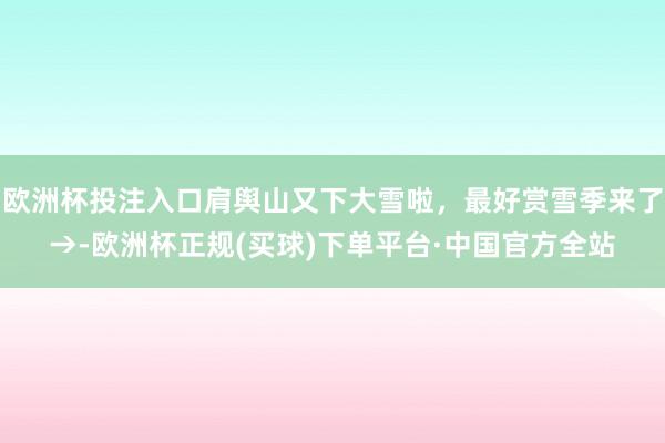 欧洲杯投注入口肩舆山又下大雪啦,最好赏雪季来了→-欧洲杯正规(买球)下单平台·中国官方全站