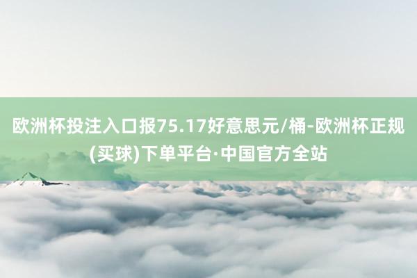 欧洲杯投注入口报75.17好意思元/桶-欧洲杯正规(买球)下单平台·中国官方全站