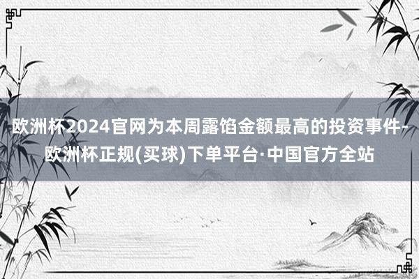 欧洲杯2024官网为本周露馅金额最高的投资事件-欧洲杯正规(买球)下单平台·中国官方全站