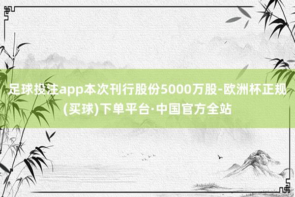 足球投注app本次刊行股份5000万股-欧洲杯正规(买球)下单平台·中国官方全站