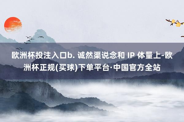 欧洲杯投注入口b. 诚然渠说念和 IP 体量上-欧洲杯正规(买球)下单平台·中国官方全站